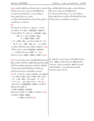 คณิตศาสตร์ ชุด CALCULUS เรียบเรียงโดย….. อ. สุทธิ – อ.อารยา คุณวัฒนานนท์ หน้าที 19
26 พอคาน้ําตาลซื้อน้ําตาลมากิโลกรัมละ 10 บาท แลวขายไป
กิโลกรัมละ 16 บาท ใน 1 เดือนเขาจะขายได 500 กิโลกรัม
ถาเขาเพิ่มราคาขายอีกกิโลกรัมละ บาทเขาจะขายไดลดลง
เดือนละ 20 กิโลกรัม ในเวลา 1 เดือน
เขาควรตั้งราคาไวเทาไรจึงจะไดกําไรมากที่สุด ไดกําไรมากสุดกี่บาท
และจะไดกําไรมากกวาปกติเทาไร
วิธีทํา
ให เปนกําไร = (กําไร ใน 1 ก. ก. )(จํานวน ก. ก. ที่ขาย)
ปกติ จะไดกําไร = (16 − 10)(500) = 3000 บาท
ราคาใหม จะไดกําไร = (16 + − 10)(500 − 20 )
ดังนั้น = (6 + )(500 − 20 )
= 3000 + 380 − 20
∴ = 380 − 40 และ มีคามากสุดเมื่อ = 0
เมื่อ ′
= 0 ∴ 380 − 40 = 0 ∴ = 9.50
เขาควรตั้งราคาไวกิโลกรัมละ 16 + 9.50 = 25.50 บาท .
ไดกําไรมากสุด = (6 + 9.50)[500 − 20(9.5)]
∴ เขาจะไดกําไร มากสุด = 4805 บาท .
ไดกําไรมากกวาปกติ = 4805 − 3000 = 1805 บาท .
27 รานขายไอศกรีมแหงหนึ่ง ปกติมี 100 ที่นั่งมีกําไรสัปดาหละ
80 บาทตอที่นั่ง ถาจัดที่นั่งเกิน 100 ที่นั่งตองเสียคาใชจายเพิ่มขึ้น
ทําใหกําไรลดลง 40 สตางคคูณดวยจํานวนที่นั่งที่เกิน 100 ที่นั่ง
เจาของรานจะตองเพิ่มที่นั่งอีกกี่ที่นั่งจึงจะทํากําไรไดมากสุด
จะไดกําไรมากสุดเทาไรและ กําไรจะเพิ่มขึ้นจากปกติเทาไร
วิธีทํา ให เปนกําไร เปนจํานวนที่เพิ่มขึ้นจากเดิม 100 ที่นั่ง
∴ = (100 + )(80 − 0.4 ) = 8000 + 40 − 0.4
∴ = 40 − 0.8 กําไรมากสุดเมื่อ = 0
ถา = 0 ∴ 40 − 0.8 = 0 ได = 50 .
ปกติจะกําไร = (100)(80) = 8000 บาท ตอสัปดาห
จัดใหมจะกําไรมากสุดคือ
= (100 + 50)[80 − 0.4(50)]
จัดใหมจะกําไรมากสุดคือ = 9000 บาทตอสัปดาห .
กําไรเพิ่มขึ้น = 9000 − 8000
= 1000 บาทตอสัปดาห .
26. พอคาซื้อผลไมมากิโลกรัมละ 60 บาท แลวขายไปกิโลกรัมละ
90 บาท ใน 1 เดือนเขาจะขายได 800 กิโลกรัม
ถาเขาเพิ่มราคาขายอีกกิโลกรัมละ บาท จะขายของไดลดลง
เดือนละ 10 กิโลกรัม เขาควรตั้งราคาไวเทาไรจึงจะไดกําไรมากที่สุด
ไดกําไรมากสุดกี่บาทและจะไดกําไรมากกวาปกติเทาไร
27. บริษัทคาขาว ดาวเรือง ปกติจะขายขาวได 400 ตันตอเดือน
มีกําไร 5000 บาทตอตันแตถาขายเกิน 400 ตันตอเดือน
กําไรจะลดลง 10 คูณจํานวนตันที่เกิน 400 ตัน เพราะจะมี
คาใชจายที่เพิ่มขึ้นมาก เจาของบริษัทจะตองขายขาวกี่ตัน
ถึงจะมีกําไรมากสุดและกําไรเทาไร
 