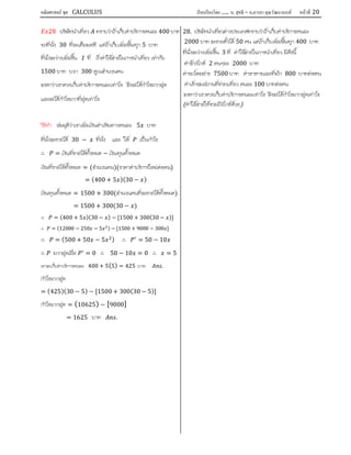 คณิตศาสตร์ ชุด CALCULUS เรียบเรียงโดย….. อ. สุทธิ – อ.อารยา คุณวัฒนานนท์ หน้าที 20
28 บริษัทนําเที่ยว ทราบวาถาเก็บคาบริการคนละ 400 บาท
รถที่นั่ง 30 ที่จะเต็มพอดี แตถาเก็บเพิ่มชึ้นทุก 5 บาท
ที่นั่งจะวางเพิ่มขึ้น 1 ที่ ถาคาใชจายในการนําเที่ยว เทากับ
1500 บาท บวก 300 คูณจํานวนคน
จงหาวาเขาควรเก็บคาบริการคนละเทาไร จึงจะไดกําไรมากสุด
และจะไดกําไรมากที่สุดเทาไร
วิธีทํา สมมุติวาเขาเพิ่มเงินคาเดินทางคนละ 5 บาท
ที่นั่งจะขายได 30 − ที่นั่ง และ ให เปนกําไร
∴ = เงินที่ขายไดทั้งหมด − เงินทุนทั้งหมด
เงินที่ขายไดทั้งหมด = (จํานวนคน)(ราคาคาบริการใหมตอคน)
= (400 + 5 )(30 − )
เงินทุนทั้งหมด = 1500 + 300(จํานวนคนที่จะขายไดทั้งหมด)
= 1500 + 300(30 − )
∴ = (400 + 5 )(30 − ) − [1500 + 300(30 − )]
∴ = (12000 − 250 − 5 ) − [1500 + 9000 − 300 ]
∴ = (500 + 50 − 5 ) ∴ = 50 − 10
∴ มากสุดเมื่อ = 0 ∴ 50 − 10 = 0 ∴ = 5
เขาจะเก็บคาบริการคนละ 400 + 5(5) = 425 บาท .
กําไรมากสุด
= (425)(30 − 5) − [1500 + 300(30 − 5)]
กําไรมากสุด = (10625) − [9000]
= 1625 บาท .
28. บริษัทนําเที่ยวตางประเทศทราบวาถาเก็บคาบริการคนละ
2000 บาท จะขายตั๋วได 50 คน แตถาเก็บเพิ่มชึ้นทุก 400 บาท
ที่นั่งจะวางเพิ่มขึ้น 3 ที่ คาใชจายในการนําเที่ยว มีดังนี้
คาจางไกด 2 คนๆละ 2000 บาท
คารถโดยสาร 7500 บาท คาอาหารและที่พัก 800 บาทตอคน
คาเขาชมสถานที่ทองเที่ยว คนละ 100 บาทตอคน
จงหาวาเขาควรเก็บคาบริการคนละเทาไร จึงจะไดกําไรมากสุดเทาไร
(คาใชจายใหรวมถึงไกดดวย)
 
