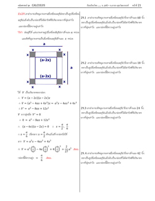 คณิตศาสตร์ ชุด CALCULUS เรียบเรียงโดย….. อ. สุทธิ – อ.อารยา คุณวัฒนานนท์ หน้าที 21
29 เราสามารถตัดมุมกระดาษสี่เหลี่ยมจตุรัสออกเปนรูปสี่เหลี่ยม
จตุรัสแลวพับเปนกลองที่ไมมีฝาปดที่มีปริมาตรมากที่สุดเทาไร
และกลองนี้มีความสูงเทาไร
วิธีทํา สมมุติให แผนกระดาษรูปสี่เหลี่ยมจัตุรัสยาวดานละ หนวย
และตัดที่มุมกระดาษเปนสี่เหลี่ยมจตุรัสดานละ หนวย
ให เปนปริมาตรของกลอง
∴ = ( − 2 )( − 2 )
∴ = ( − 4 + 4 ) = − 4 + 4
∴ = − 8 + 12
มากสุดเมื่อ = 0
∴ 0 = − 8 + 12
∴ ( − 6 )( − 2 ) = 0 ∴ =
2
,
6
∴ =
6
เนื่องจาก =
2
ตัดแลวสรางกลองไมได
จาก = 2
− 4 2
+ 4 3
∴ = 2
6
− 4
6
2
+ 4
6
3
=
2
27
3
.
กลองนี้มีความสูง =
6
.
29.1 เราสามารถตัดมุมกระดาษสี่เหลี่ยมจตุรัส ซึ่งยาวดานละ 60 นิ้ว
ออกเปนรูปสี่เหลี่ยมจตุรัสแลวพับเปนกลองที่ไมมีฝาปดที่มีปริมาตร
มากที่สุดเทาไร และกลองนี้มีความสูงเทาไร
29.2 เราสามารถตัดมุมกระดาษสี่เหลี่ยมจตุรัส ซึ่งยาวดานละ 18 นิ้ว
ออกเปนรูปสี่เหลี่ยมจตุรัสแลวพับเปนกลองที่ไมมีฝาปดที่มีปริมาตร
มากที่สุดเทาไร และกลองนี้มีความสูงเทาไร
29.3 เราสามารถตัดมุมกระดาษสี่เหลี่ยมจตุรัส ซึ่งยาวดานละ 24 นิ้ว
ออกเปนรูปสี่เหลี่ยมจตุรัสแลวพับเปนกลองที่ไมมีฝาปดที่มีปริมาตร
มากที่สุดเทาไร และกลองนี้มีความสูงเทาไร
29. 4 เราสามารถตัดมุมกระดาษสี่เหลี่ยมจตุรัส ซึ่งยาวดานละ 42 นิ้ว
ออกเปนรูปสี่เหลี่ยมจตุรัสแลวพับเปนกลองที่ไมมีฝาปดที่มีปริมาตร
มากที่สุดเทาไร และกลองนี้มีความสูงเทาไร
(a-2x)
(a-2x)
a
a
x
xx
x
x
x
x
x
 