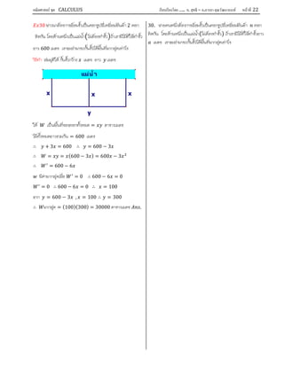 คณิตศาสตร์ ชุด CALCULUS เรียบเรียงโดย….. อ. สุทธิ – อ.อารยา คุณวัฒนานนท์ หน้าที 22
30 ชาวนาตองการลอมรั้วเปนคอกรูปสี่เหลี่ยมผืนผา 2 คอก
ติดกัน โดยดานหนึ่งเปนแมน้ํา ไมตองทํารั้ว ถาเขามีไมที่ใชทํารั้ว
ยาว 600 เมตร เขาจะสามารถกั้นรั้วไดพื้นที่มากสุดเทาไร
วิธีทํา สมมุติให กั้นรั้วกวาง เมตร ยาว เมตร
ให เปนพื้นที่ของคอกทั้งหมด = ตารางเมตร
ไมทั้งหมดยาวรวมกัน = 600 เมตร
∴ + 3 = 600 ∴ = 600 − 3
∴ = = (600 − 3 ) = 600 − 3
∴ = 600 − 6
มีคามากสุดเมื่อ = 0 ∴ 600 − 6 = 0
= 0 ∴ 600 − 6 = 0 ∴ = 100
จาก = 600 − 3 , = 100 ∴ = 300
∴ มากสุด = (100)(300) = 30000 ตารางเมตร .
30. ชายคนหนึ่งตองการลอมรั้วเปนคอกรูปสี่เหลี่ยมผืนผา คอก
ติดกัน โดยดานหนึ่งเปนแมน้ํา(ไมตองทํารั้ว) ถาเขามีไมที่ใชทํารั้วยาว
เมตร เขาจะสามารถกั้นรั้วไดพื้นที่มากสุดเทาไร
แม่นํ า
xx
y
x
 