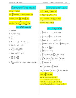 คณิตศาสตร์ ชุด CALCULUS เรียบเรียงโดย….. อ. สุทธิ – อ.อารยา คุณวัฒนานนท์ หน้าที 33
พื้นฐานความรู เรื่อง อนุพันธ
1 . ถา = ( ) แลว
เรียก หรือ หรือ ( ) วา อนุพันธของ ( )
และเราเขียน ′′
แทน
2
2
หรือ
2
2
( )
และเราเขียน ′′′
แทน
3
3
หรือ
3
3
( )
สูตร Differrential
1) ( ) = 0
2) ( ) = ( )
3) = 1
4) ( + − ) = + −
5) ( . ) = +
6) =
−
7) ( ) = ( ) ( )
8) . =
9)
( ∘ )( )
= ( ∘ ) ( ) = ( ) ′( )
พื้นฐานความรู เรื่อง ปริพันธ
2. ถา ( ) = ( ) แลว
เรียก ( )วา ปฏิยานุพันธของ ( )
เรียก วา ปริพันธ เรียก ( ) วา ปริพัทธ
และจะไดวา ′
( ) = ( )
สูตร Integration
1) 0 = , เปน คาคงที่
2) = , เปน คาคงที่
3) = + , เปน คาคงที่
4) ( + − ) = + −
5) =
+ 1
+
6) ( ) = ( )
7) ( ) = ( ) = ( ) − ( )
8) ( ) = ( ) − ( )
9) ( ) = 0
10) ( ) = − ( )
11) ( ) = ( ) + ( ) , ∈ [ , ]
12) = ( )
โดยที่ คือพื้นที่ใตเสนโคงถึงแกน
ใชชวงตั้งแต = ถึง =
พื้นที่เหนือแกน มีคา + หรือ มีคาเปน +
และพื้นที่ใตแกน มีเครื่องหมาย − หรือ มีคาเปน −
 