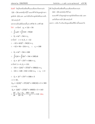 คณิตศาสตร์ ชุด CALCULUS เรียบเรียงโดย….. อ. สุทธิ – อ.อารยา คุณวัฒนานนท์ หน้าที 36
47 วัตถุกอนหนึ่งเคลื่อนที่ในแนวเสนตรง ดวยความเรง
12 − 54 เมตรตอ(นาที)2
ขณะนาทีที่ 4 วัตถุจะอยูหางจาก
จุดเริ่มวัด 131 เมตร และกําลังวิ่งเขาหาจุดเริ่มวัดดวยความเร็ว
12 เมตร/นาที
จงหาความเร็วเฉลี่ยในชวงตั้งแต นาทีที่ 8 ถึง นาทีที่ 10
วิธีทํา จากโจทย = 12 − 54
∴ = (12 − 54)
∴ = 6 − 54 +
จากโจทย = 4 , = −12
∴ −12 = 6(4) − 54(4) +
∴ −12 = 96 − 216 + ∴ = 108
∴ = 6 − 54 + 108
∴ = (6 − 54 + 108)
∴ = 2 − 27 + 108 +
จากโจทย = 4 , = 131
∴ 131 = 2(4) − 27(4) + 108(4) +
∴ 131 = 128 − 432 + 432 + ∴ = 3
∴ = 2 − 27 + 108 + 3
∴ = 10 ,
= 2(10) − 27(10) + 108(10) + 3 = 383
∴ = 8 ,
= 2(8) − 27(8) + 108(8) + 3 = 163
∴
∆
∆
=
−
10 − 8
=
383 − 163
2
= 110 .
47. วัตถุกอนหนึ่งเคลื่อนที่ในแนวเสนตรงดวยความเรง
12 − 24 เมตรตอ(นาที) และ
ขณะนาทีที่ 1 วัตถุจะอยูหางจากจุดเริ่มวัดเปนระยะ 61 เมตร
และวิ่งดวยความเร็ว 24 เมตร/นาที
จงหาวา ภายใน 7 นาทีแรกวัตถุจะเคลื่อนที่ไดทางทั้งหมดเทาไร
 