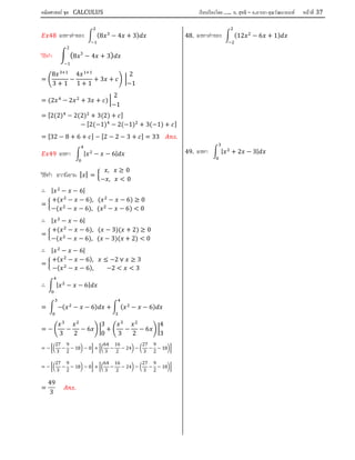 คณิตศาสตร์ ชุด CALCULUS เรียบเรียงโดย….. อ. สุทธิ – อ.อารยา คุณวัฒนานนท์ หน้าที 37
48 จงหาคาของ (8 − 4 + 3)
วิธีทํา (8 3
− 4 + 3)
2
−1
=
8
3 + 1
−
4
1 + 1
+ 3 +
2
−1
= (2 − 2 + 3 + )
2
−1
= [2(2) − 2(2) + 3(2) + ]
− [2(−1) − 2(−1) + 3(−1) + ]
= [32 − 8 + 6 + ] − [2 − 2 − 3 + ] = 33 .
49 จงหา | − − 6|
วิธีทํา จากนิยาม | | =
, ≥ 0
− , < 0
∴ | − − 6|
=
+( − − 6), ( − − 6) ≥ 0
−( − − 6), ( − − 6) < 0
∴ | − − 6|
=
+( − − 6), ( − 3)( + 2) ≥ 0
−( − − 6), ( − 3)( + 2) < 0
∴ | − − 6|
=
+( − − 6), ≤ −2 ∨ ≥ 3
−( − − 6), −2 < < 3
∴ | − − 6|
= −( − − 6) + ( − − 6)
= −
3
−
2
− 6
3
0
+
3
−
2
− 6
4
3
= −
27
3
−
9
2
− 18 − 0 +
64
3
−
16
2
− 24 −
27
3
−
9
2
− 18
= −
27
3
−
9
2
− 18 − 0 +
64
3
−
16
2
− 24 −
27
3
−
9
2
− 18
=
49
3
.
48. จงหาคาของ (12 − 6 + 1)
49. จงหา | + 2 − 3|
 