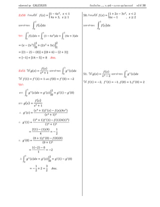 คณิตศาสตร์ ชุด CALCULUS เรียบเรียงโดย….. อ. สุทธิ – อ.อารยา คุณวัฒนานนท์ หน้าที 38
50 กําหนดให ( ) =
1 − 6 , < 1
4 + 3, ≥ 1
จงหาคาของ ( )
2
0
วิธีทํา ( )
2
0
= (1 − 6 2
)
1
0
+ (4 + 3)
2
1
= ( − 2 )
1
0
+ (2 + 3 )
2
1
= [(1 − 2) − (0)] + [(8 + 6) − (2 + 3)]
= [−1] + [14 − 5] = 8 .
51 ให ( ) =
( )
+ 1
จงหาคาของ ( )
ให (1) = (1) = 1 และ (0) = (0) = −2
วิธีทํา
จาก ( ) = ( )
1
0
= (1) − (0)
จาก ( ) =
( )
4
+ 1
∴ ( ) =
( + 1) ( ) − ( )(4 )
( + 1)
∴ (1) =
(1 + 1) (1) − (1)(4(1) )
(1 + 1)
=
2(1) − (1)(4)
4
= −
1
2
∴ (0) =
(0 + 1) (0) − (0)(0)
(0 + 1)
=
1(−2) − 0
1
= −2
∴ ( ) = ( )
1
0
= (1) − (0)
= −
1
2
+ 2 =
3
2
.
50. กําหนดให ( ) =
1 + 2 − 3 , < 2
6 − 1 , ≥ 2
จงหาคาของ ( )
3
0
51. ให ( ) =
( )
− 2
จงหาคาของ ( )
ให (1) = −2, (1) = −1 , (0) = 1, (0) = 2
 