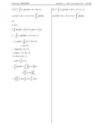 คณิตศาสตร์ ชุด CALCULUS เรียบเรียงโดย….. อ. สุทธิ – อ.อารยา คุณวัฒนานนท์ หน้าที 39
52 ถา ∘ ( ) = + 5 + 1
และ ( ) = 4 − 3 จงหาคาของ ( )
1
0
วิธีทํา
จาก นิยาม
ถา ( ) = ( ) แลว ( ) = ( )
จาก ∘ ( ) = 2
+ 5 + 1
∴ ∘ ( ) = ( + 5 + 1)
= 2 + 5
∴ ( ) = 2 + 5
∴ 4 ( ) − 3 = 2 + 5
จาก ( ) = 4 − 3
∴ ( ) =
1
2
+ 2
∴ ( ) =
1
2
+ 2
=
4
+ 2
1
0
∴ =
1
4
+ 2(1) − 0 =
9
4
.
52. ถา ∘ ( ) = 2 − + − 2
และ ( ) = 2 − 5 จงหาคาของ ( )
2
1
 