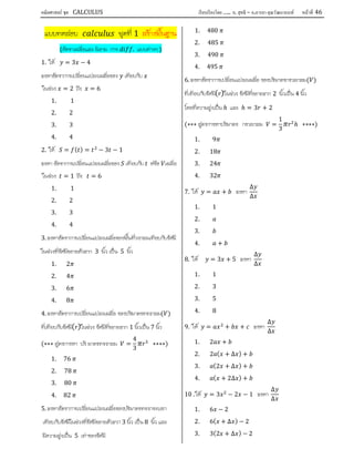 คณิตศาสตร์ ชุด CALCULUS เรียบเรียงโดย….. อ. สุทธิ – อ.อารยา คุณวัฒนานนท์ หน้าที 46
แบบทดสอบ ชุดที่ 1 สรางพื้นฐาน
(อัตราเฉลี่ยและ นิยาม การ . แบบตางๆ )
1. ให = 3 − 4
จงหาอัตราการเปลี่ยนแปลงเฉลี่ยของ เทียบกับ
ในชวง = 2 ถึง = 6
1. 1
2. 2
3. 3
4. 4
2. ให = ( ) = − 3 − 1
จงหา อัตราการเปลี่ยนแปลงเฉลี่ยของ เทียบกับ หรือ เฉลี่ย
ในชวง = 1 ถึง = 6
1. 1
2. 2
3. 3
4. 4
3. จงหาอัตราการเปลี่ยนแปลงเฉลี่ยของพื้นที่วงกลมเทียบกับรัศมี
ในชวงที่รัศมีขยายตัวจาก 3 นิ้ว เปน 5 นิ้ว
1. 2
2. 4
3. 6
4. 8
4. จงหาอัตราการเปลี่ยนแปลงเฉลี่ย ของปริมาตรทรงกลม( )
ที่เทียบกับรัศมี( )ในชวง รัศมีที่ขยายจาก 1 นิ้วเปน 7 นิ้ว
(∗∗∗ สูตรการหา ปริ มาตรทรงกลม =
4
3
∗∗∗∗)
1. 76
2. 78
3. 80
4. 82
5. จงหาอัตราการเปลี่ยนแปลงเฉลี่ยของปริมาตรทรงกระบอก
เทียบกับรัศมีในชวงที่รัศมีขยายตัวจาก 3 นิ้ว เปน 8 นิ้ว และ
มีความสูงเปน 5 เทาของรัศมี
1. 480
2. 485
3. 490
4. 495
6. จงหาอัตราการเปลี่ยนแปลงเฉลี่ย ของปริมาตรกรวยกลม( )
ที่เทียบกับรัศมี( )ในชวง รัศมีที่ขยายจาก 2 นิ้วเปน 4 นิ้ว
โดยที่ความสูงเปน ℎ และ ℎ = 3 + 2
(∗∗∗ สูตรการหาปริมาตร กรวยกลม =
1
3
ℎ ∗∗∗∗)
1. 9
2. 18
3. 24
4. 32
7. ให = + จงหา
∆
∆
1. 1
2.
3.
4. +
8. ให = 3 + 5 จงหา
∆
∆
1. 1
2. 3
3. 5
4. 8
9. ให = + + จงหา
∆
∆
1. 2 +
2. 2 ( + ∆ ) +
3. (2 + ∆ ) +
4. ( + 2∆ ) +
10 . ให = 3 − 2 − 1 จงหา
∆
∆
1. 6 − 2
2. 6( + ∆ ) − 2
3. 3(2 + ∆ ) − 2
 