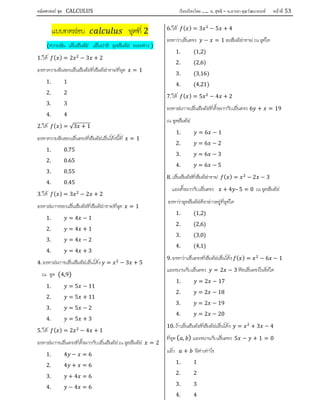 คณิตศาสตร์ ชุด CALCULUS เรียบเรียงโดย….. อ. สุทธิ – อ.อารยา คุณวัฒนานนท์ หน้าที 53
แบบทดสอบ ชุดที่ 2
(ความชัน เสนสัมผัส เสนปกติ จุดสัมผัส ระยะหาง )
1. ให ( ) = 2 − 3 + 2
จงหาความชันของเสนสัมผัสที่สัมผัสกราฟที่จุด = 1
1. 1
2. 2
3. 3
4. 4
2. ให ( ) = √3 + 1
จงหาความชันของเสนตรงที่สัมผัสเสนโคงนี้ที่ = 1
1. 0.75
2. 0.65
3. 0.55
4. 0.45
3. ให ( ) = 3 − 2 + 2
จงหาสมการของเสนสัมผัสที่สัมผัสกราฟที่จุด = 1
1. = 4 − 1
2. = 4 + 1
3. = 4 − 2
4. = 4 + 3
4. จงหาสมการเสนสัมผัสเสนโคง = − 3 + 5
ณ จุด (4,9)
1. = 5 − 11
2. = 5 + 11
3. = 5 − 2
4. = 5 + 3
5. ให ( ) = 2 − 4 + 1
จงหาสมการเสนตรงที่ตั้งฉากกับเสนสัมผัส ณ จุดสัมผัส = 2
1. 4 − = 6
2. 4 + = 6
3. + 4 = 6
4. − 4 = 6
6. ให ( ) = 3 − 5 + 4
จงหาวาเสนตรง − = 1 จะสัมผัสกราฟ ณ จุดใด
1. (1,2)
2. (2,6)
3. (3,16)
4. (4,21)
7. ให ( ) = 5 − 4 + 2
จงหาสมการเสนสัมผัสที่ตั้งฉากกับเสนตรง 6 + = 19
ณ จุดสัมผัส
1. = 6 − 1
2. = 6 − 2
3. = 6 − 3
4. = 6 − 5
8. เสนสัมผัสที่สัมผัสกราฟ ( ) = − 2 − 3
และตั้งฉากกับเสนตรง + 4 – 5 = 0 ณ จุดสัมผัส
จงหาวาจุดสัมผัสดังกลาวอยูที่จุดใด
1. (1,2)
2. (2,6)
3. (3,0)
4. (4,1)
9. จงหาวาเสนตรงที่สัมผัสเสนโคง ( ) = − 6 − 1
และขนานกับเสนตรง = 2 − 3 คือเสนตรงในขอใด
1. = 2 − 17
2. = 2 − 18
3. = 2 − 19
4. = 2 − 20
10. ถาเสนสัมผัสที่สัมผัสเสนโคง = + 3 − 4
ที่จุด ( , ) และขนานกับเสนตรง 5 − + 1 = 0
แลว + มีคาเทาไร
1. 1
2. 2
3. 3
4. 4
 