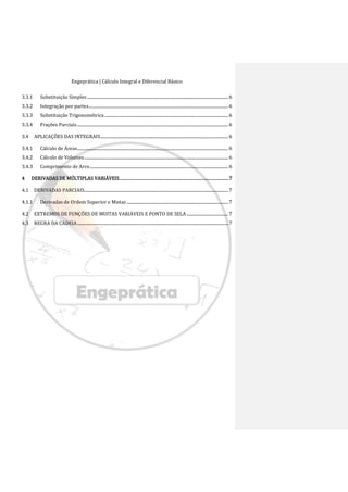 Engeprática | Cálculo Integral e Diferencial Básico
3.3.1 Substituição Simples .......................................................................................................................... 6
3.3.2 Integração por partes......................................................................................................................... 6
3.3.3 Substituição Trigonométrica ........................................................................................................... 6
3.3.4 Frações Parciais................................................................................................................................... 6
3.4 APLICAÇÕES DAS INTEGRAIS............................................................................................................... 6
3.4.1 Cálculo de Áreas................................................................................................................................... 6
3.4.2 Cálculo de Volumes............................................................................................................................. 6
3.4.3 Comprimento de Arco........................................................................................................................ 6
4 DERIVADAS DE MÚLTIPLAS VARIÁVEIS.......................................................................................7
4.1 DERIVADAS PARCIAIS............................................................................................................................. 7
4.1.1 Derivadas de Ordem Superior e Mistas ........................................................................................ 7
4.2 EXTREMOS DE FUNÇÕES DE MUITAS VARIÁVEIS E PONTO DE SELA .................................... 7
4.3 REGRA DA CADEIA................................................................................................................................... 7
 