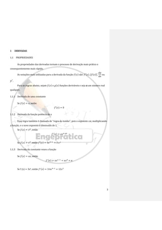 3
1 DERIVADAS
1.1 PROPRIEDADES
As propriedades das derivadas tornam o processo de derivação mais prático e
consequentemente mais rápido.
As notações mais utilizadas para a derivada da função 𝑓(𝑥) são: 𝑓′(𝑥), [𝑓(𝑥)]′,
𝑑𝑦
𝑑𝑥
ou
𝑦′
.
Para as regras abaixo, sejam 𝑓(𝑥) e 𝑔(𝑥) funções deriváveis e seja 𝒂 um número real
qualquer.
1.1.1 Derivada de uma constante
Se 𝑓(𝑥) = 𝑎, então
𝑓′(𝑥) = 0
1.1.2 Derivada da função potência de x
Essa regra também é chamada de “regra do tombo”, pois o expoente cai, multiplicando
a função, e o novo expoente é diminuído de 1.
Se 𝑓(𝑥) = 𝑥𝑎
, então
𝑓′(𝑥) = 𝑎𝑥𝑎−1
Se 𝑓(𝑥) = 𝑥3
, então 𝑓′(𝑥) = 3𝑥3−1
= 3 𝑥 2
1.1.3 Derivada da constante vezes a função
Se 𝑓(𝑥) = 𝑎𝑥, então
𝑓′(𝑥) = 𝑎𝑥1−1
= 𝑎𝑥0
= 𝑎
Se f (x) = 3x4, então 𝑓′(𝑥) = 3.4𝑥4−1
= 12𝑥3
 