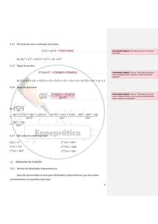 4
1.1.4 Derivada da soma e subtração de funções
[𝑓(𝑥) + 𝑔(𝑥)]′
= 𝑓′(𝑥) + 𝑔′(𝑥)
Ex: [2𝑥² + 𝑥5]′
= (2𝑥2)′
+ (𝑥5)′
= 4𝑥 + 5𝑥4
1.1.5 Regra do produto
[𝑓(𝑥)𝑔(𝑥)]′
= 𝑓′(𝑥)𝑔(𝑥) + 𝑓(𝑥)𝑔′(𝑥)
Ex: [(2𝑥²)(𝑥 + 1)]′
= (2𝑥)′(𝑥 + 1) + 2𝑥2(𝑥 + 1)′
= 2(𝑥 + 1) + 2𝑥2(1) = 2𝑥2
+ 2𝑥 + 2
1.1.6 Regra do Quociente
(
𝑓(𝑥)
𝑔(𝑥)
)
′
=
𝑓′(𝑥)𝑔(𝑥) − 𝑓(𝑥)𝑔′(𝑥)
[𝑔(𝑥)]2
Ex: (
4𝑥3+1
5𝑥2 )
′
=
(4𝑥3
+ 1)′
5𝑥2
− (4𝑥3
+ 1)(5𝑥2)′
[5𝑥2]2
=
12𝑥2
5𝑥2
− (4𝑥3
+ 1)10𝑥
25𝑥4
=
60𝑥4
− 40𝑥4
− 10𝑥
25𝑥4
=
20𝑥4
− 10𝑥
25𝑥4
1.1.7 Derivadas de ordem superior
𝑓(𝑥) = 𝑥5
𝑓′(𝑥) = 5𝑥4
𝑓′′(𝑥) = 20𝑥3
𝑓′′′(𝑥) = 60𝑥2
𝑓(4)(𝑥) = 120𝑥
𝑓(5)(𝑥) = 120
1.2 DERIVADAS DE FUNÇÕES
1.2.1 Revisão de identidades trigonométricas
Aqui são apresentadas as principais identidades trigonométricas, que são usadas
constantemente nas questões deste tipo.
Comentado [Enge1]: Derivada da soma é a soma das
derivadas.
Comentado [Enge2]: Decorar: “Derivada do primeiro,
vezes o segundo, mais o primeiro, vezes derivada do
segundo”
Comentado [Enge3]: Decorar: “Derivada do de cima,
vezes o debaixo, menos o de cima, derivada do debaixo,
sobre o debaixo ao quadrado”
 