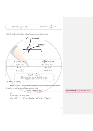 4
(sec−1
𝑥)′
=
1
𝑥√𝑥2 − 1
𝑑𝑥 (csc−1
𝑥)′
= −
1
𝑥√𝑥2 − 1
𝑑𝑥
1.2.3 Derivadas e identidades de funções exponenciais e logarítmicas
ln 𝑥𝑦 = ln 𝑥 + ln 𝑦 ln (
𝑥
𝑦
) = ln 𝑥 − ln 𝑦
ln 𝑦𝑐
= 𝑐 ln 𝑦 𝑒𝑥
= 𝑦 <=> ln 𝑦 = 𝑥
𝑒ln 𝑥
= 𝑥 ln 𝑒𝑥
= 𝑥
(ln 𝑥)′
=
1
𝑥
𝑑𝑥 (𝑒𝑥
)′
= 𝑒𝑥
𝑑𝑥
(log𝑎 𝑥)′
=
1
𝑥 ln 𝑎
𝑑𝑥
1.3 REGRA DA CADEIA
A regra da cadeia é uma propriedade de derivação quando existir um "aninhamento"
de funções, ou seja, um tipo de função dentro de outra.
𝑓′(𝑔(𝑥)) = 𝑓′(𝑔(𝑥)). 𝑔′(𝑥)
Ex:
Se ℎ(𝑥) = (𝑥2
+ 7𝑥 + 2)5
, então
ℎ′(𝑥) = 5(𝑥2
+ 7𝑥 + 2)4
. (𝑥2
+ 7𝑥 + 2)′
= 5(𝑥2
+ 7𝑥 + 2)4
(2𝑥 + 7)
Comentado [Enge7]: Decorar: “derivada do de fora,
vezes a derivada da de dentro”
 
