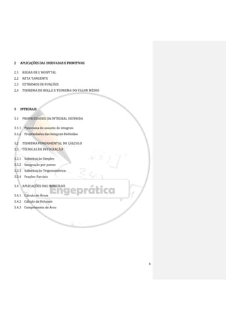 6
2 APLICAÇÕES DAS DERIVADAS E PRIMITIVAS
2.1 REGRA DE L'HOSPITAL
2.2 RETA TANGENTE
2.3 EXTREMOS DE FUNÇÕES
2.4 TEOREMA DE ROLLE E TEOREMA DO VALOR MÉDIO
3 INTEGRAIS
3.1 PROPRIEDADES DA INTEGRAL DEFINIDA
3.1.1 Panorama do assunto de integrais
3.1.2 Propriedades das Integrais Definidas
3.2 TEOREMA FUNDAMENTAL DO CÁLCULO
3.3 TÉCNICAS DE INTEGRAÇÃO
3.3.1 Substituição Simples
3.3.2 Integração por partes
3.3.3 Substituição Trigonométrica
3.3.4 Frações Parciais
3.4 APLICAÇÕES DAS INTEGRAIS
3.4.1 Cálculo de Áreas
3.4.2 Cálculo de Volumes
3.4.3 Comprimento de Arco
 