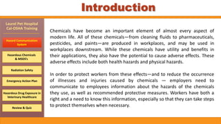 Hazard	Communication		
System
Hazardous	Chemicals		
&	MSDS’s
Emergency	Action	Plan
Laurel	Pet	Hospital		
Cal-OSHA	Training
Radiation	Safety
Review	&	Quiz
Hazardous	Drug	Exposure	in	
Veterinary	Healthcare	
Chemicals	 have	 become	 an	 important	 element	 of	 almost	 every	 aspect	 of	
modern	life.	All	of	these	chemicals—from	cleaning	fluids	to	pharmaceuticals,	
pesticides,	 and	 paints—are	 produced	 in	 workplaces,	 and	 may	 be	 used	 in	
workplaces	 downstream.	 While	 these	 chemicals	 have	 utility	 and	 benefits	 in	
their	applications,	they	also	have	the	potential	to	cause	adverse	effects.	These	
adverse	effects	include	both	health	hazards	and	physical	hazards.		
In	order	to	protect	workers	from	these	effects—and	to	reduce	the	occurrence	
of	 illnesses	 and	 injuries	 caused	 by	 chemicals	 —	 employers	 need	 to	
communicate	 to	 employees	 information	 about	 the	 hazards	 of	 the	 chemicals	
they	use,	as	well	as	recommended	protective	measures.	Workers	have	both	a	
right	and	a	need	to	know	this	information,	especially	so	that	they	can	take	steps	
to	protect	themselves	when	necessary.
Introduction
 