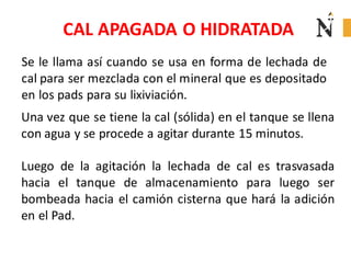 CAL APAGADA O HIDRATADA
Se le llama así cuando se usa en forma de lechada de
cal para ser mezclada con el mineral que es depositado
en los pads para su lixiviación.
Una vez que se tiene la cal (sólida) en el tanque se llena
con agua y se procede a agitar durante 15 minutos.
Luego de la agitación la lechada de cal es trasvasada
hacia el tanque de almacenamiento para luego ser
bombeada hacia el camión cisterna que hará la adición
en el Pad.

 