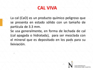 CAL VIVA
La cal (CaO) es un producto químico peligroso que
se presenta en estado sólido con un tamaño de
partícula de 3.3 mm.
Se usa generalmente, en forma de lechada de cal
(cal apagada o hidratada), para ser mezclada con
el mineral que es depositado en los pads para su
lixiviación.

 