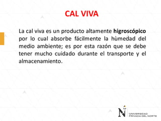 CAL VIVA
La cal viva es un producto altamente higroscópico
por lo cual absorbe fácilmente la hùmedad del
medio ambiente; es por esta razón que se debe
tener mucho cuidado durante el transporte y el
almacenamiento.

 