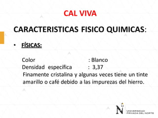 CAL VIVA
CARACTERISTICAS FISICO QUIMICAS:
• FÍSICAS:

Color
: Blanco
Densidad específica
: 3,37
Finamente cristalina y algunas veces tiene un tinte
amarillo o café debido a las impurezas del hierro.

 