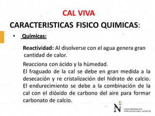 CAL VIVA
CARACTERISTICAS FISICO QUIMICAS:
•

Químicas:
Reactividad: Al disolverse con el agua genera gran
cantidad de calor.
Reacciona con ácido y la hùmedad.
El fraguado de la cal se debe en gran medida a la
desecación y re cristalización del hidrato de calcio.
El endurecimiento se debe a la combinación de la
cal con el dióxido de carbono del aire para formar
carbonato de calcio.

 