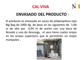 CAL VIVA
ENVASADO DEL PRODUCTO :
El producto es envasado en sacos de polipropileno tipo
Big Bag de 1000 Kg. de peso en las siguientes de 1.06
m de alto por 0.94 m de ancho con una boca de
llenado y una de descarga, el saco tiene cuatro orejas
en las aristas superiores que le permitirán un mejor
manipuleo .

 