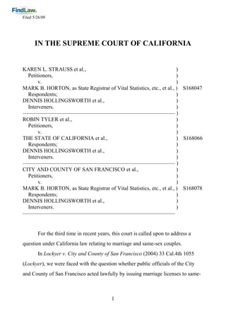 Filed 5/26/09




      IN THE SUPREME COURT OF CALIFORNIA


KAREN L. STRAUSS et al.,                                              )
  Petitioners,                                                        )
       v.                                                             )
MARK B. HORTON, as State Registrar of Vital Statistics, etc., et al., ) S168047
  Respondents;                                                        )
DENNIS HOLLINGSWORTH et al.,                                          )
  Interveners.                                                        )
———————————————————————————— )
ROBIN TYLER et al.,                                                   )
  Petitioners,                                                        )
       v.                                                             )
THE STATE OF CALIFORNIA et al.,                                       ) S168066
  Respondents;                                                        )
DENNIS HOLLINGSWORTH et al.,                                          )
  Interveners.                                                        )
———————————————————————————— )
CITY AND COUNTY OF SAN FRANCISCO et al.,                              )
  Petitioners,                                                        )
       v.                                                             )
MARK B. HORTON, as State Registrar of Vital Statistics, etc., et al., ) S168078
  Respondents;                                                        )
DENNIS HOLLINGSWORTH et al.,                                          )
  Interveners.                                                        )
————————————————————————————


        For the third time in recent years, this court is called upon to address a
question under California law relating to marriage and same-sex couples.
        In Lockyer v. City and County of San Francisco (2004) 33 Cal.4th 1055
(Lockyer), we were faced with the question whether public officials of the City
and County of San Francisco acted lawfully by issuing marriage licenses to same-



                                           1
 