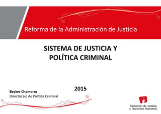 SISTEMA DE JUSTICIA Y
POLÍTICA CRIMINAL
2015
Reforma de la Administración de Justicia
Beyker Chamorro
Director (e) de Política Criminal
 