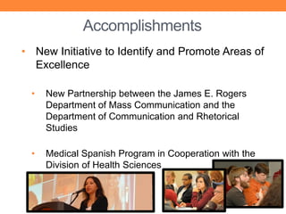 Accomplishments
• New Initiative to Identify and Promote Areas of
  Excellence

  •   New Partnership between the James E. Rogers
      Department of Mass Communication and the
      Department of Communication and Rhetorical
      Studies

  •   Medical Spanish Program in Cooperation with the
      Division of Health Sciences
 