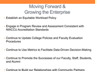 Moving Forward &
               Growing the Enterprise
• Establish an Equitable Workload Policy


• Engage in Program Review and Assessment Consistent with
 NWCCU Accreditation Standards

• Continue to Update College Policies and Faculty Evaluation
 Procedures

• Continue to Use Metrics to Facilitate Data-Driven Decision-Making


• Continue to Promote the Successes of our Faculty, Staff, Students,
 and Alumni

• Continue to Build our Relationships with Community Partners
 
