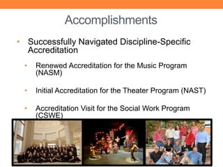 Accomplishments
• Successfully Navigated Discipline-Specific
  Accreditation
 •   Renewed Accreditation for the Music Program
     (NASM)

 •   Initial Accreditation for the Theater Program (NAST)

 •   Accreditation Visit for the Social Work Program
     (CSWE)
 