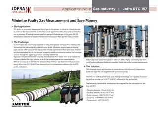 Application Note  Gas Industry - Jofra RTC 157  
CAL-001
Minimize Faulty Gas Measurement and Save Money
XX The Application
	 The ability to accurately measure the flow of gas in the pipeline is critical for custody transfer. 	
	 In particular the measurement uncertainties count against the sellers favor and can therefore 	
	 not be invoiced. A leading interstate pipeline operator of natural gas in USA used the RTC 	
	 temperature calibrator to improve themperature accuracy in their gas flow measurement.
	 In recent years the industry has switched to using more precise ultrasonic flow meters as the 	
	 technology has matured and price levels come down. Ultrasonic sensors have no moving 	
	 parts, do not suffer pressure loss and provide virtually maintenance-free opera-tion. However, 	
	 an often overlooked fact is that without an equally reliable temperature reading the actual gas 	
	 volume through the pipeline cannot be correctly determined.
	 If accuracy improvements from using the new ultrasonic flow meters were to be realized 	the 	
	 company needed the right solution to verify the temperature sensor measurements.
	 With an accuracy of ±0.3% from the ultrasonic flow meters it was determined that an uncer-	
	 tainty of less than 0.1°F (0.06°C) was required from the temperature calibrator for the RTD 	
	 probe verification.
Historically lower priced temperature calibrators with a higher uncertainty had been
used. Several calibrators had been tested and found lacking for the new requirements.
XX The Solution
The company tested and decided to standardize on the Reference Temperature
Calibrator type RTC-157 together with a reference probe.
The RTC-157, with its active dual zone heating technology, was capable of measur-
ing with an accuracy of ±0.07°F (0.04°C), sufficient for the verification.
The following conservative assumptions were applied for the calculation on sav-
ings and ROI:
• Pipeline diameter: 10 inch (0.254 m)
• Gas flow velocity: 50 ft/s (15.24 m/s)
• Static pressure: 1080 PSI (74.11 bar)
• Gas price: $4.4/MMBTU ($0.16/m3)
• Temperature: ~69°F (20.56°C)
XX The Challenge
 