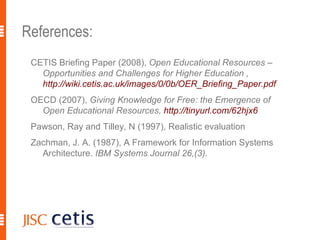 References: CETIS Briefing Paper (2008),  Open Educational Resources – Opportunities and Challenges for Higher Education ,  http://wiki.cetis.ac.uk/images/0/0b/OER_Briefing_Paper.pdf   OECD (2007),  Giving Knowledge for Free: the Emergence of Open Educational Resources,  http://tinyurl.com/62hjx6 Pawson, Ray and Tilley, N (1997), Realistic evaluation Zachman, J. A. (1987), A Framework for Information Systems Architecture.  IBM Systems Journal 26,(3).  