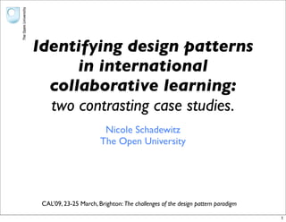 Identifying design patterns
      in international
  collaborative learning:
  two contrasting case studies.
                        Nicole Schadewitz
                       The Open University




 CAL’09, 23-25 March, Brighton: The challenges of the design pattern paradigm

                                                                                1
 