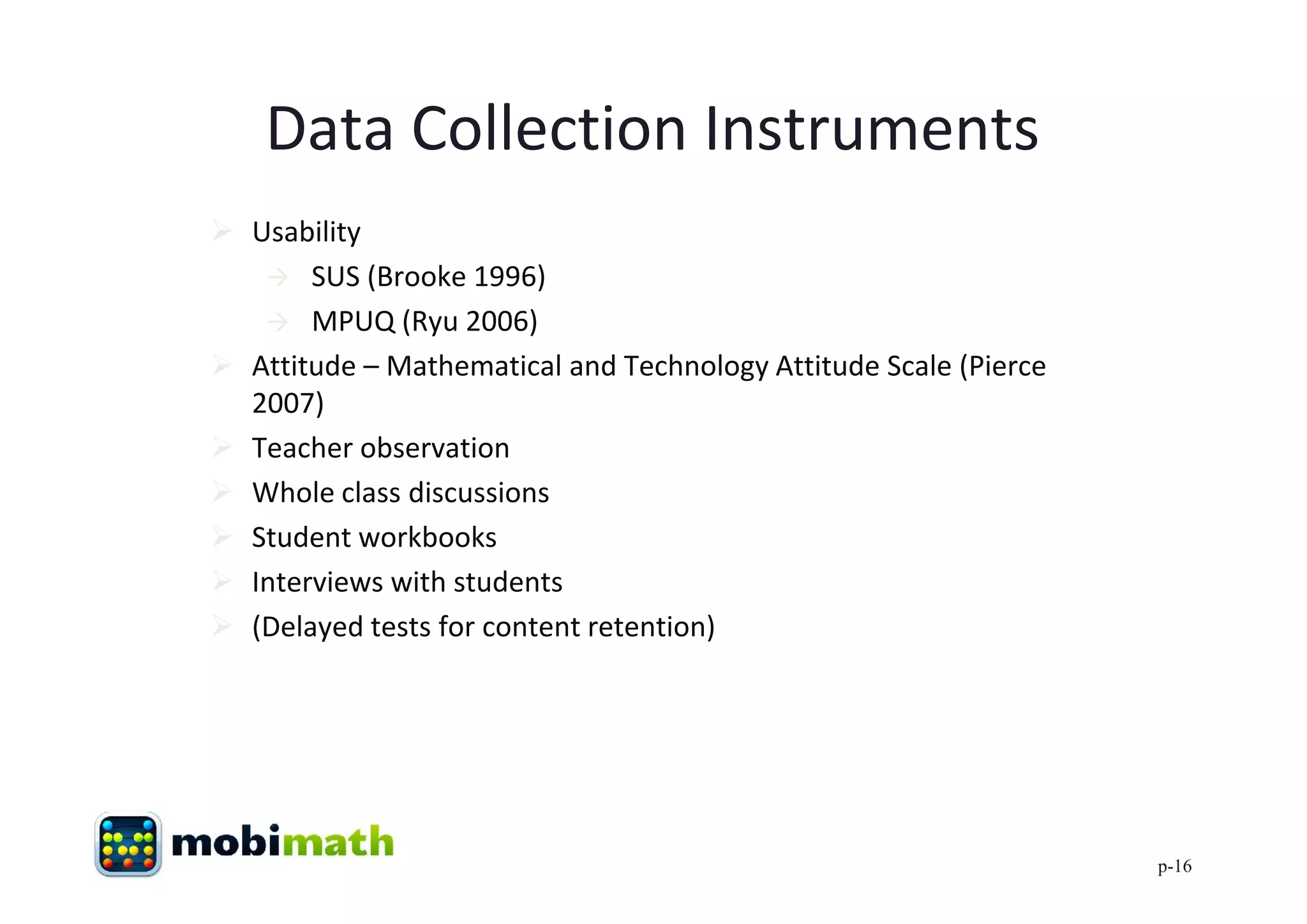 Data Collection Instruments
 Usability
    SUS (Brooke 1996)
    MPUQ (Ryu 2006)
 Attitude – Mathematical and Technology Attitude Scale (Pierce
  2007)
 Teacher observation
 Whole class discussions
 Student workbooks
 Interviews with students
 (Delayed tests for content retention)




                                                                  p-16
 