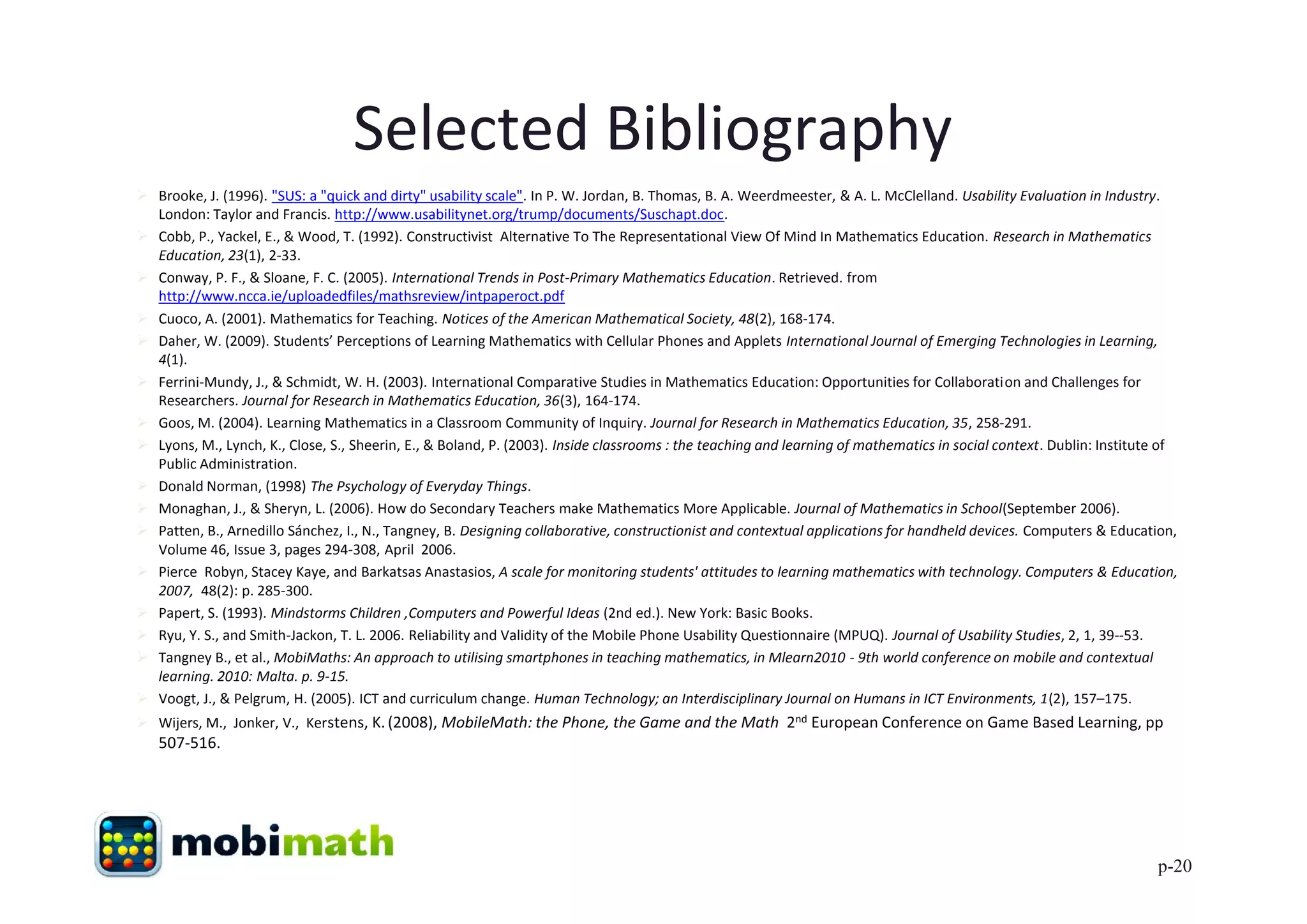 Selected Bibliography
 Brooke, J. (1996). "SUS: a "quick and dirty" usability scale". In P. W. Jordan, B. Thomas, B. A. Weerdmeester, & A. L. McClelland. Usability Evaluation in Industry.
  London: Taylor and Francis. http://www.usabilitynet.org/trump/documents/Suschapt.doc.
 Cobb, P., Yackel, E., & Wood, T. (1992). Constructivist Alternative To The Representational View Of Mind In Mathematics Education. Research in Mathematics
  Education, 23(1), 2-33.
 Conway, P. F., & Sloane, F. C. (2005). International Trends in Post-Primary Mathematics Education. Retrieved. from
  http://www.ncca.ie/uploadedfiles/mathsreview/intpaperoct.pdf
 Cuoco, A. (2001). Mathematics for Teaching. Notices of the American Mathematical Society, 48(2), 168-174.
 Daher, W. (2009). Students’ Perceptions of Learning Mathematics with Cellular Phones and Applets International Journal of Emerging Technologies in Learning,
  4(1).
 Ferrini-Mundy, J., & Schmidt, W. H. (2003). International Comparative Studies in Mathematics Education: Opportunities for Collaboration and Challenges for
  Researchers. Journal for Research in Mathematics Education, 36(3), 164-174.
 Goos, M. (2004). Learning Mathematics in a Classroom Community of Inquiry. Journal for Research in Mathematics Education, 35, 258-291.
 Lyons, M., Lynch, K., Close, S., Sheerin, E., & Boland, P. (2003). Inside classrooms : the teaching and learning of mathematics in social context. Dublin: Institute of
  Public Administration.
 Donald Norman, (1998) The Psychology of Everyday Things.
 Monaghan, J., & Sheryn, L. (2006). How do Secondary Teachers make Mathematics More Applicable. Journal of Mathematics in School(September 2006).
 Patten, B., Arnedillo Sánchez, I., N., Tangney, B. Designing collaborative, constructionist and contextual applications for handheld devices. Computers & Education,
  Volume 46, Issue 3, pages 294-308, April 2006.
 Pierce Robyn, Stacey Kaye, and Barkatsas Anastasios, A scale for monitoring students' attitudes to learning mathematics with technology. Computers & Education,
  2007, 48(2): p. 285-300.
 Papert, S. (1993). Mindstorms Children ,Computers and Powerful Ideas (2nd ed.). New York: Basic Books.
 Ryu, Y. S., and Smith-Jackon, T. L. 2006. Reliability and Validity of the Mobile Phone Usability Questionnaire (MPUQ). Journal of Usability Studies, 2, 1, 39--53.
 Tangney B., et al., MobiMaths: An approach to utilising smartphones in teaching mathematics, in Mlearn2010 - 9th world conference on mobile and contextual
  learning. 2010: Malta. p. 9-15.
 Voogt, J., & Pelgrum, H. (2005). ICT and curriculum change. Human Technology; an Interdisciplinary Journal on Humans in ICT Environments, 1(2), 157–175.
 Wijers, M., Jonker, V., Kerstens, K. (2008), MobileMath: the Phone, the Game and the Math 2nd European Conference on Game Based Learning, pp
   507-516.




                                                                                                                                                                     p-20
 