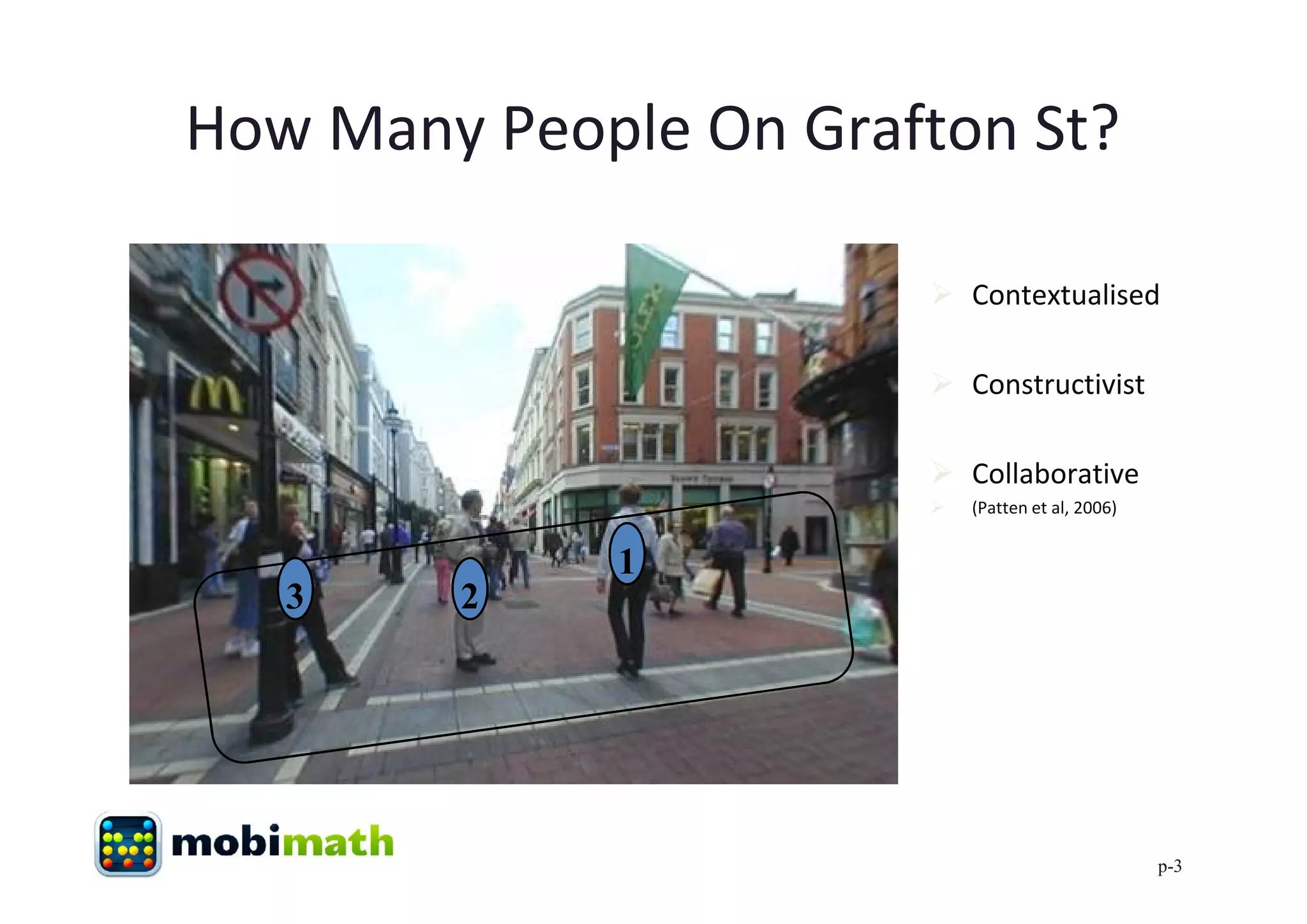 How Many People On Grafton St?

                        Contextualised

                        Constructivist

                        Collaborative
                          (Patten et al, 2006)


             1
   3    2




                                                  p-3
 