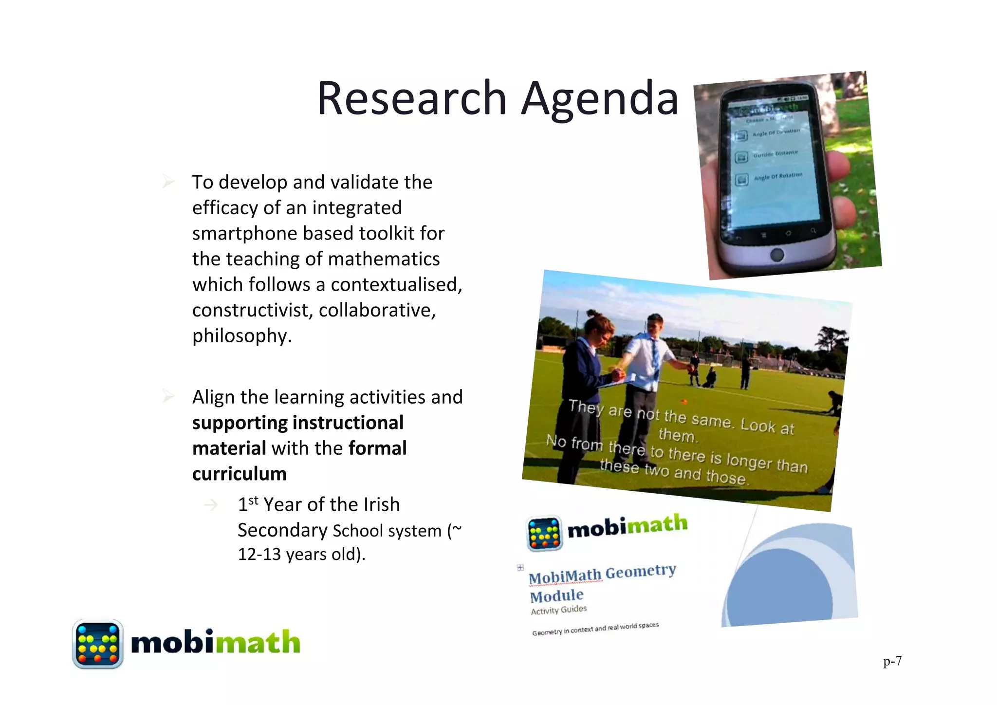 Research Agenda
 To develop and validate the
  efficacy of an integrated
  smartphone based toolkit for
  the teaching of mathematics
  which follows a contextualised,
  constructivist, collaborative,
  philosophy.

 Align the learning activities and
  supporting instructional
  material with the formal
  curriculum
    1st Year of the Irish
        Secondary School system (~
        12-13 years old).




                                      p-7
 