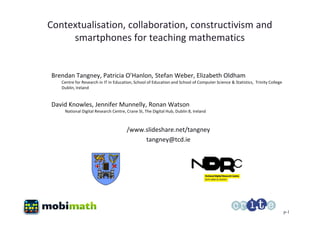 Contextualisation, collaboration, constructivism and
     smartphones for teaching mathematics


Brendan Tangney, Patricia O’Hanlon, Stefan Weber, Elizabeth Oldham
   Centre for Research in IT in Education, School of Education and School of Computer Science & Statistics, Trinity College
   Dublin, Ireland


David Knowles, Jennifer Munnelly, Ronan Watson
    National Digital Research Centre, Crane St, The Digital Hub, Dublin 8, Ireland



                                      /www.slideshare.net/tangney
                                           tangney@tcd.ie




                                                                                                                              p-1
 