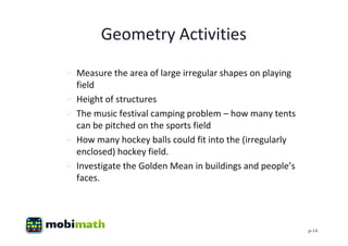Geometry Activities
 Measure the area of large irregular shapes on playing
  field
 Height of structures
 The music festival camping problem – how many tents
  can be pitched on the sports field
 How many hockey balls could fit into the (irregularly
  enclosed) hockey field.
 Investigate the Golden Mean in buildings and people’s
  faces.




                                                          p-14
 