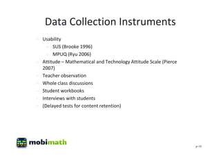 Data Collection Instruments
 Usability
    SUS (Brooke 1996)
    MPUQ (Ryu 2006)
 Attitude – Mathematical and Technology Attitude Scale (Pierce
  2007)
 Teacher observation
 Whole class discussions
 Student workbooks
 Interviews with students
 (Delayed tests for content retention)




                                                                  p-16
 