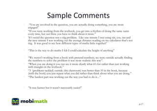 Sample Comments
  “You are involved in the question, you are actually doing something, you are more
  engaged”
 “If you were working from the textbook, you get into a rhythm of doing the same sums
  every time, but out there you have to think about it more.”
 ‘It’s weird the question was a trig problem. Like one minute I was using sin, cos, tan and
  the next minute I was working out the average distance reading on my calculator-that’s not
  trig. It was good to see how different types of maths links together!’

 “This is the way to do maths I felt I could calculate the height of anything”

 “We weren’t working from a book with pretend numbers; we were outside actually finding
  the numbers to solve the problem-it was more realistic this way”.
 “When you are doing it you can see it more clearly what it’s for rather than just working
  with triangles in the textbook.”
 “3 (problems tackled) outside (the classroom) was better than 10 in the book, because
  (with the book) you just repeat what you did rather than think about what you are doing.”
 “The hardest part was working out the way you had to do it....”


 ”It was funner but it wasn’t necessarily easier!”




                                                                                               p-17
 