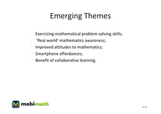 Emerging Themes
   Exercising mathematical problem solving skills;
    ‘Real world’ mathematics awareness;
   Improved attitudes to mathematics;
   Smartphone affordances;
   Benefit of collaborative learning.




                                                      p-18
 