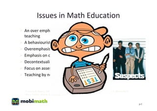 Issues in Math Education
 An over emphasis on didactic
  teaching
 A behaviourist approach to learning
 Overemphasis on procedure
 Emphasis on content over literacy
 Decontextualisation
 Focus on assessment
 Teaching by non specialist teachers


   (Conway & Sloane, 2005; Lyons, Lynch, Close, Sheerin, & Boland, 2003; Papert, 1993; Blumenfield,
   Marx, Patrick, Krajcik, & Soloway, 1997)


                                                                                                      p-2
 