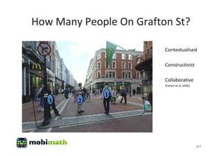 How Many People On Grafton St?

                        Contextualised

                        Constructivist

                        Collaborative
                          (Patten et al, 2006)


             1
   3    2




                                                  p-3
 