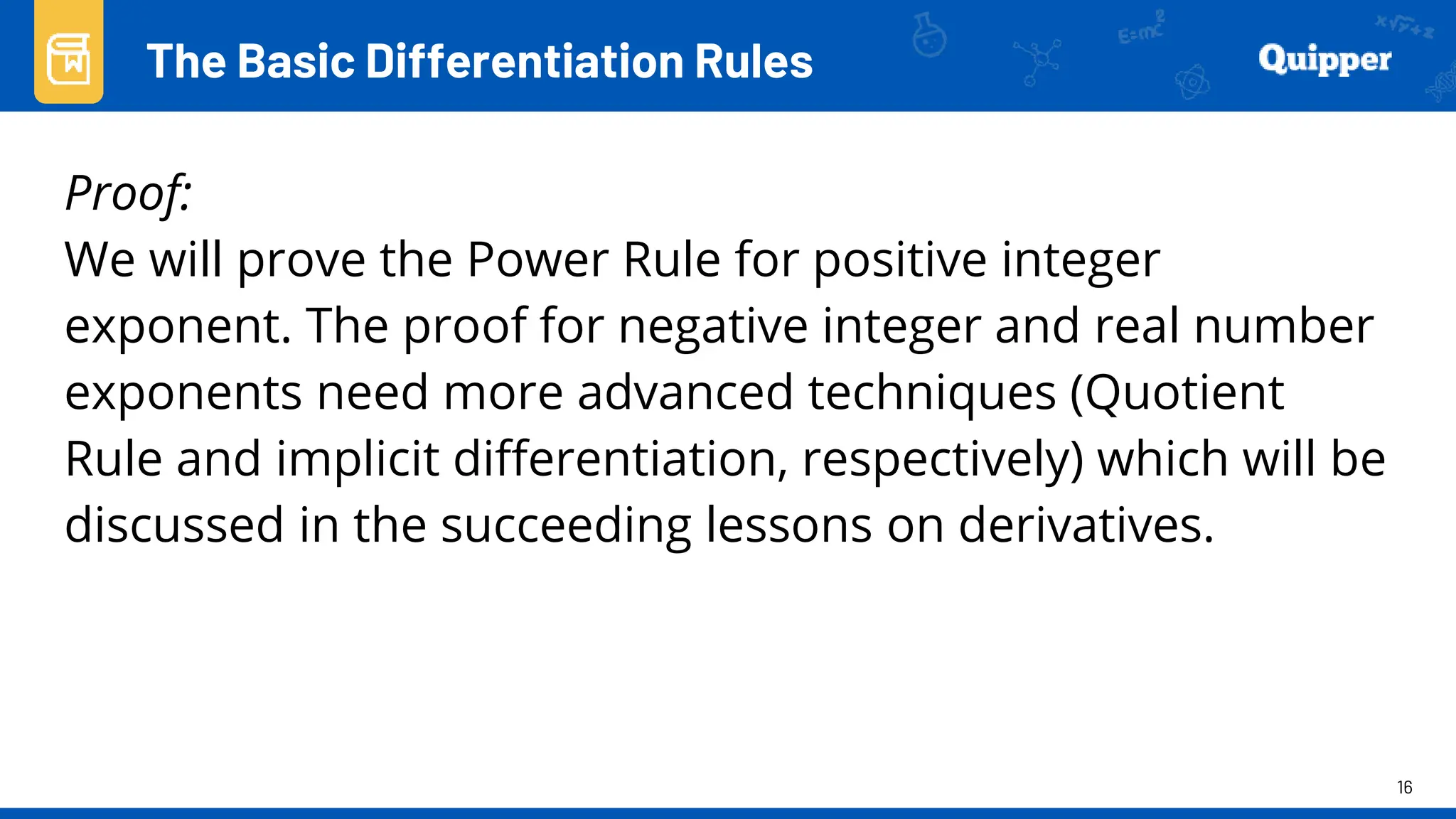 16
Proof:
We will prove the Power Rule for positive integer
exponent. The proof for negative integer and real number
exponents need more advanced techniques (Quotient
Rule and implicit differentiation, respectively) which will be
discussed in the succeeding lessons on derivatives.
The Basic Differentiation Rules
 