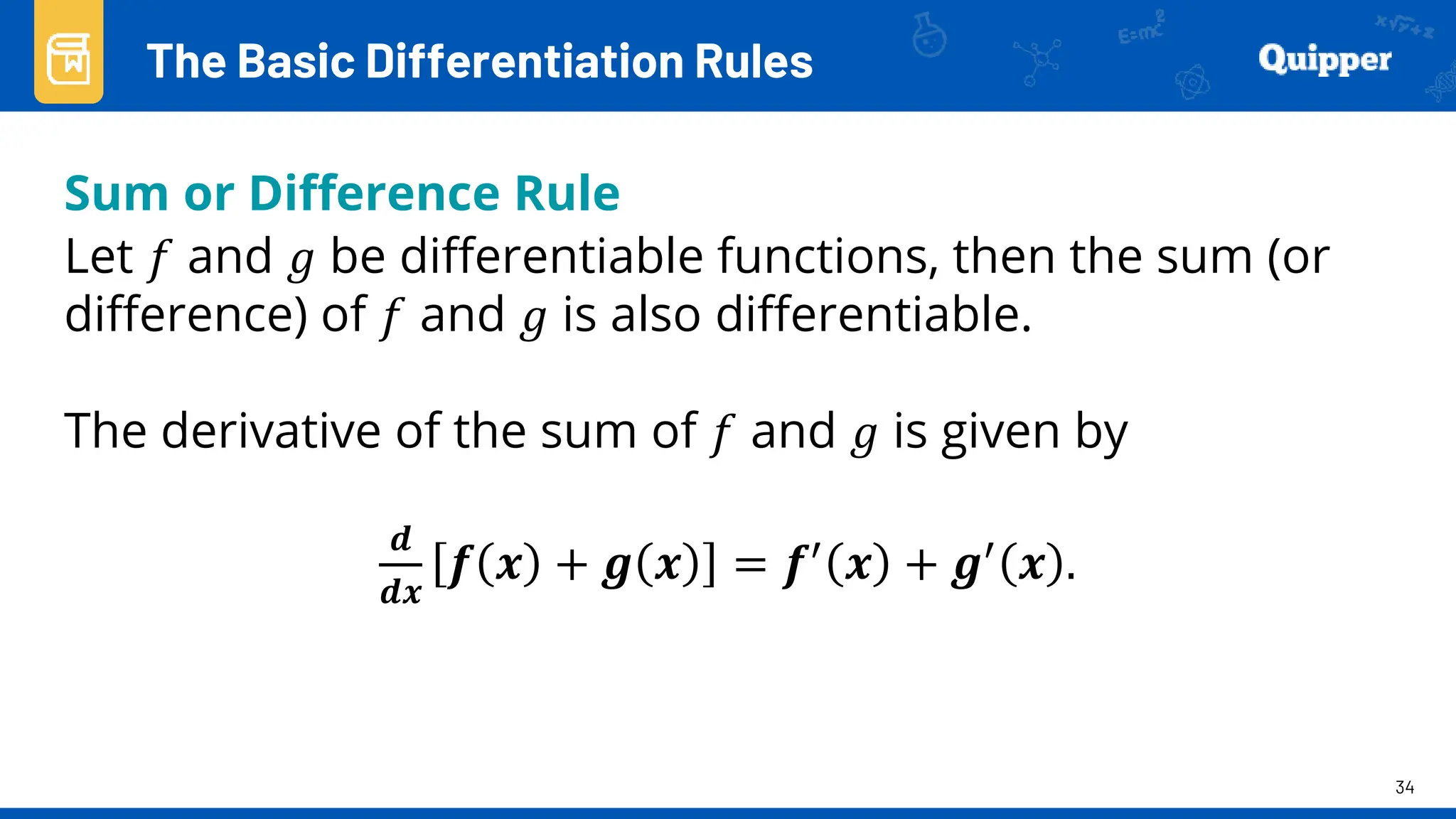 34
Sum or Difference Rule
Let 𝑓 and 𝑔 be differentiable functions, then the sum (or
difference) of 𝑓 and 𝑔 is also differentiable.
The derivative of the sum of 𝑓 and 𝑔 is given by
𝒅
𝒅𝒙
𝒇 𝒙 + 𝒈 𝒙 = 𝒇′ 𝒙 + 𝒈′ 𝒙 .
The Basic Differentiation Rules
 