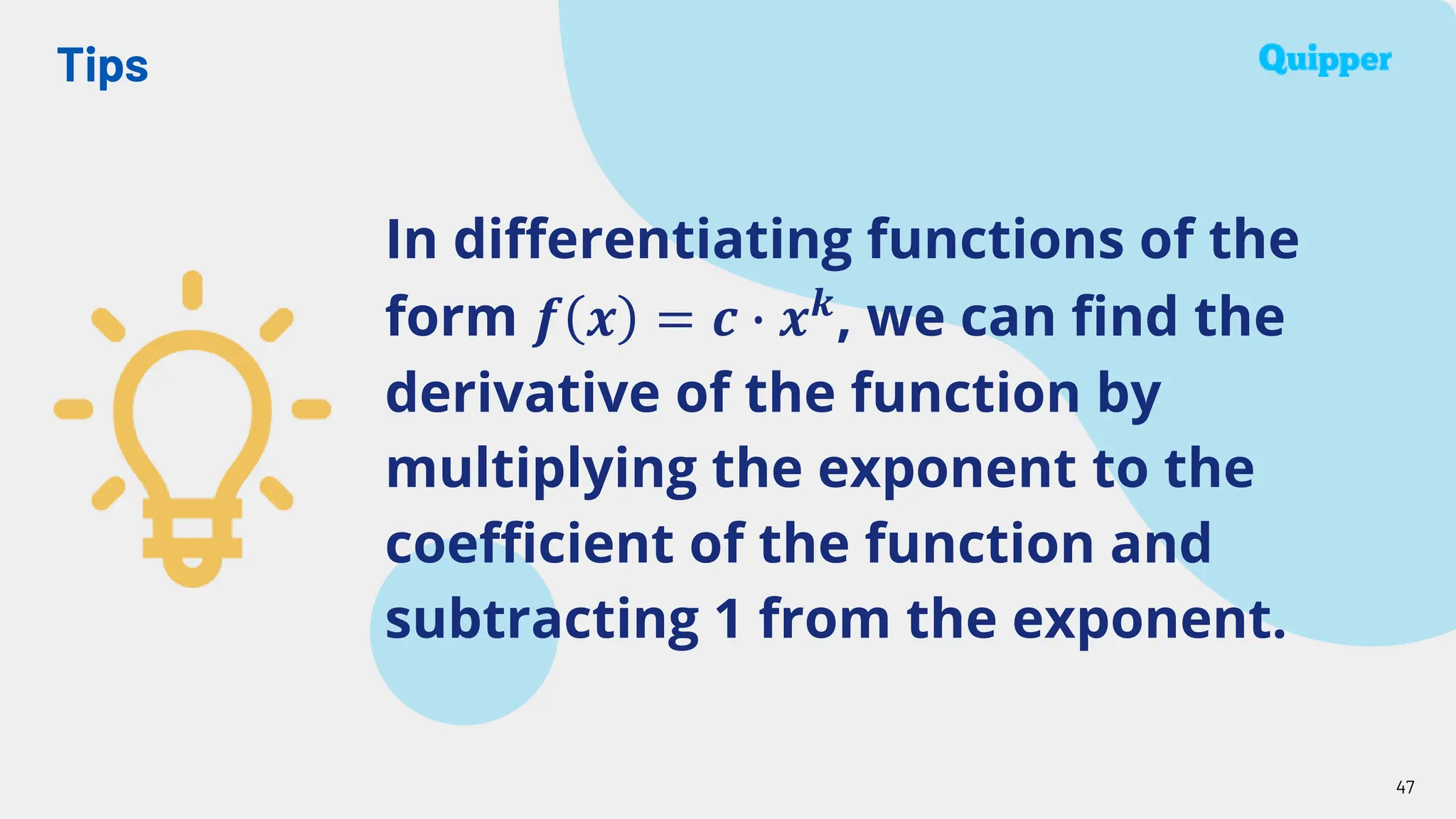 Tips
47
In differentiating functions of the
form 𝒇 𝒙 = 𝒄 ∙ 𝒙𝒌
, we can find the
derivative of the function by
multiplying the exponent to the
coefficient of the function and
subtracting 1 from the exponent.
 