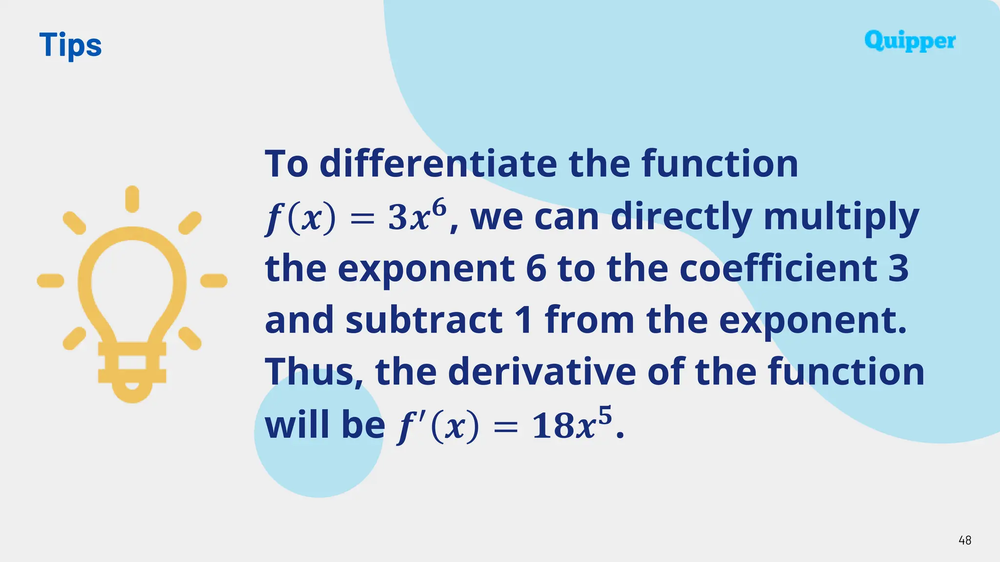 Tips
48
To differentiate the function
𝒇 𝒙 = 𝟑𝒙𝟔, we can directly multiply
the exponent 6 to the coefficient 3
and subtract 1 from the exponent.
Thus, the derivative of the function
will be 𝒇′
𝒙 = 𝟏𝟖𝒙𝟓
.
 