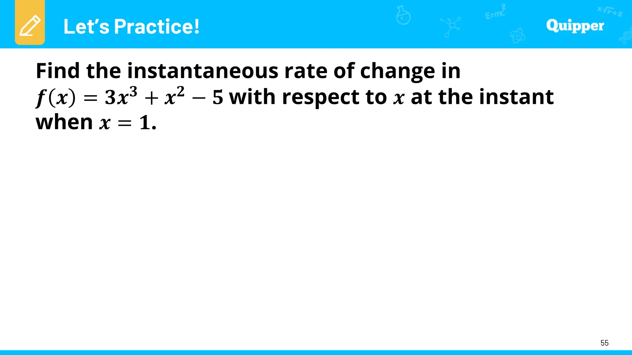 Let’s Practice!
55
Find the instantaneous rate of change in
𝒇 𝒙 = 𝟑𝒙𝟑 + 𝒙𝟐 − 𝟓 with respect to 𝒙 at the instant
when 𝒙 = 𝟏.
 