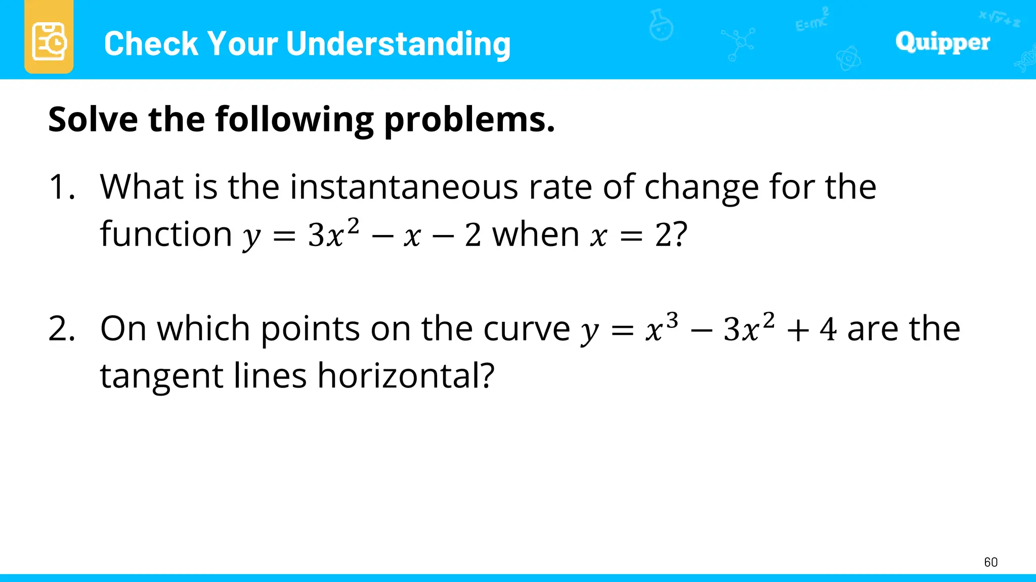 Check Your Understanding
60
Solve the following problems.
1. What is the instantaneous rate of change for the
function 𝑦 = 3𝑥2 − 𝑥 − 2 when 𝑥 = 2?
2. On which points on the curve 𝑦 = 𝑥3
− 3𝑥2
+ 4 are the
tangent lines horizontal?
 