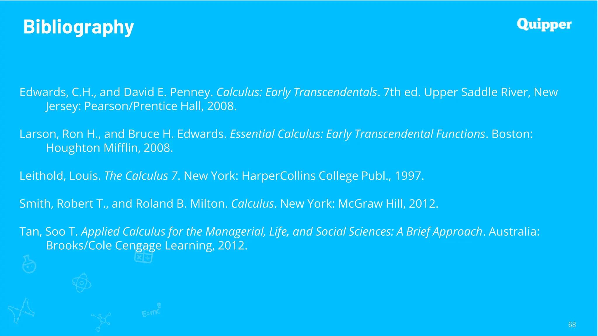 Bibliography
68
Edwards, C.H., and David E. Penney. Calculus: Early Transcendentals. 7th ed. Upper Saddle River, New
Jersey: Pearson/Prentice Hall, 2008.
Larson, Ron H., and Bruce H. Edwards. Essential Calculus: Early Transcendental Functions. Boston:
Houghton Mifflin, 2008.
Leithold, Louis. The Calculus 7. New York: HarperCollins College Publ., 1997.
Smith, Robert T., and Roland B. Milton. Calculus. New York: McGraw Hill, 2012.
Tan, Soo T. Applied Calculus for the Managerial, Life, and Social Sciences: A Brief Approach. Australia:
Brooks/Cole Cengage Learning, 2012.
 