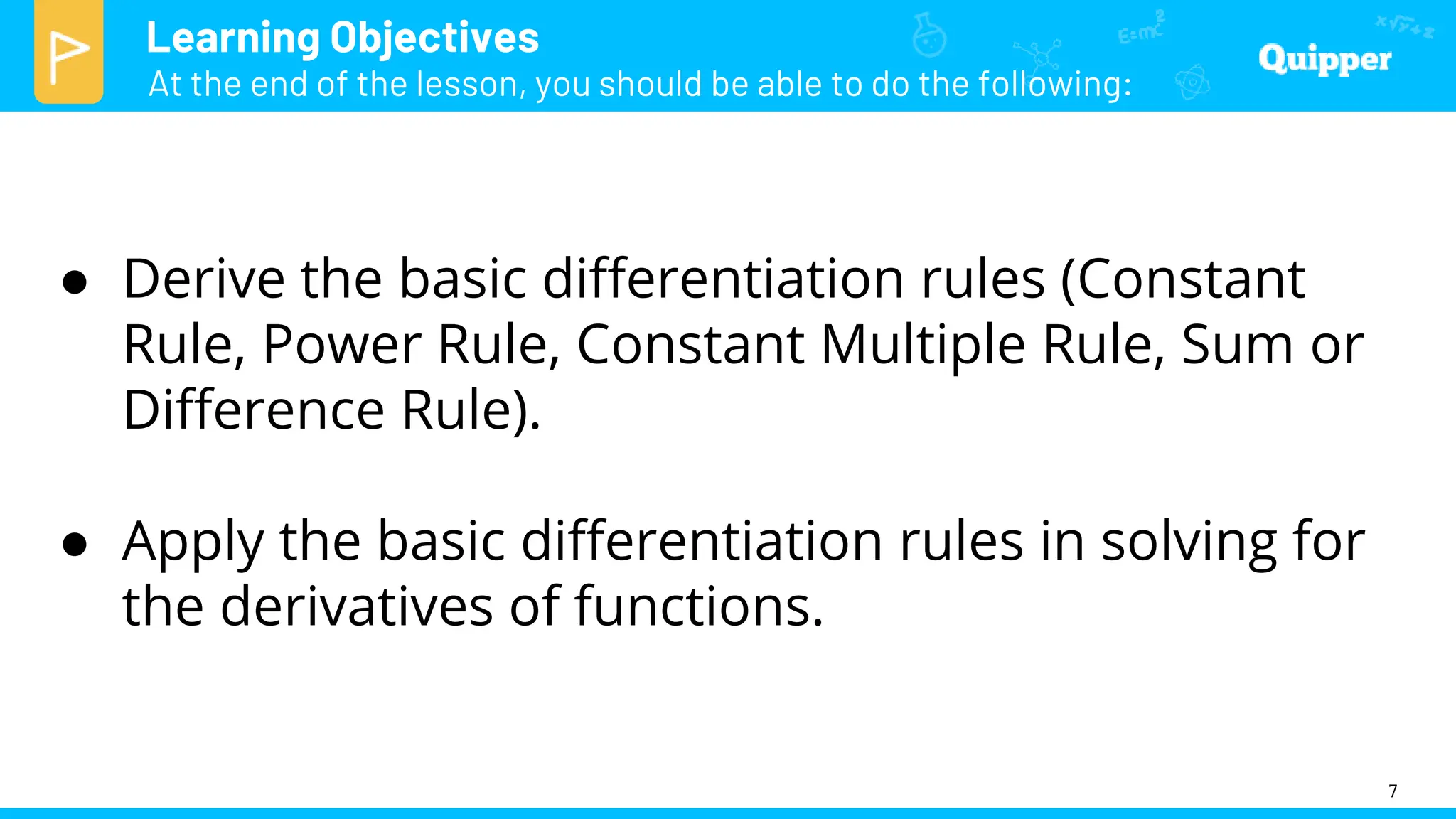 Learning Objectives
At the end of the lesson, you should be able to do the following:
7
● Derive the basic differentiation rules (Constant
Rule, Power Rule, Constant Multiple Rule, Sum or
Difference Rule).
● Apply the basic differentiation rules in solving for
the derivatives of functions.
 
